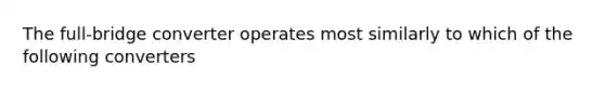The full-bridge converter operates most similarly to which of the following converters
