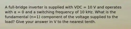 A full-bridge inverter is supplied with VDC = 10 V and operates with α = 0 and a switching frequency of 10 kHz. What is the fundamental (n=1) component of the voltage supplied to the load? Give your answer in V to the nearest tenth.