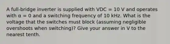 A full-bridge inverter is supplied with VDC = 10 V and operates with α = 0 and a switching frequency of 10 kHz. What is the voltage that the switches must block (assuming negligible overshoots when switching)? Give your answer in V to the nearest tenth.