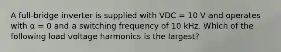 A full-bridge inverter is supplied with VDC = 10 V and operates with α = 0 and a switching frequency of 10 kHz. Which of the following load voltage harmonics is the largest?