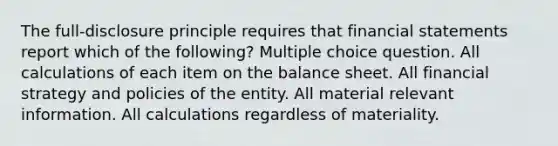 The full-disclosure principle requires that <a href='https://www.questionai.com/knowledge/kFBJaQCz4b-financial-statements' class='anchor-knowledge'>financial statements</a> report which of the following? Multiple choice question. All calculations of each item on the balance sheet. All financial strategy and policies of the entity. All material relevant information. All calculations regardless of materiality.