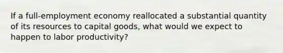 If a full-employment economy reallocated a substantial quantity of its resources to capital goods, what would we expect to happen to labor productivity?