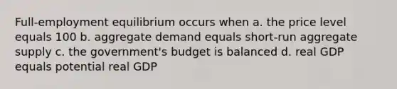 Full-employment equilibrium occurs when a. the price level equals 100 b. aggregate demand equals short-run aggregate supply c. the government's budget is balanced d. real GDP equals potential real GDP