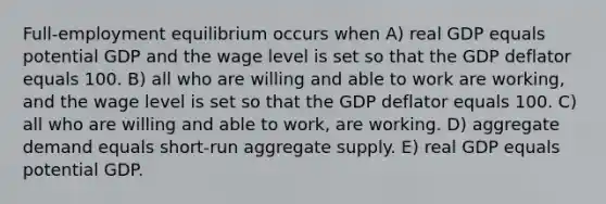 Full-employment equilibrium occurs when A) real GDP equals potential GDP and the wage level is set so that the GDP deflator equals 100. B) all who are willing and able to work are working, and the wage level is set so that the GDP deflator equals 100. C) all who are willing and able to work, are working. D) aggregate demand equals short-run aggregate supply. E) real GDP equals potential GDP.