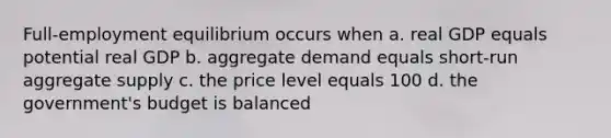 Full-employment equilibrium occurs when a. real GDP equals potential real GDP b. aggregate demand equals short-run aggregate supply c. the price level equals 100 d. the government's budget is balanced