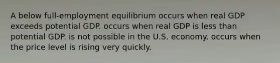 A below full-employment equilibrium occurs when real GDP exceeds potential GDP. occurs when real GDP is less than potential GDP. is not possible in the U.S. economy. occurs when the price level is rising very quickly.