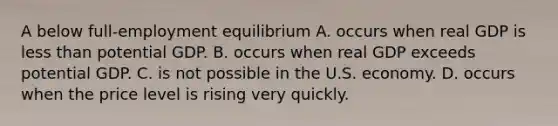 A below full-employment equilibrium A. occurs when real GDP is less than potential GDP. B. occurs when real GDP exceeds potential GDP. C. is not possible in the U.S. economy. D. occurs when the price level is rising very quickly.