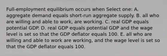 Full-employment equilibrium occurs when Select one: A. aggregate demand equals short-run aggregate supply. B. all who are willing and able to work, are working. C. real GDP equals potential GDP. D. real GDP equals potential GDP and the wage level is set so that the GDP deflator equals 100. E. all who are willing and able to work are working, and the wage level is set so that the GDP deflator equals 100.