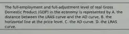 The​ full-employment and​ full-adjustment level of real Gross Domestic Product​ (GDP) in the economy is represented by A. the distance between the LRAS curve and the AD curve. B. the horizontal line at the price level. C. the AD curve. D. the LRAS curve.