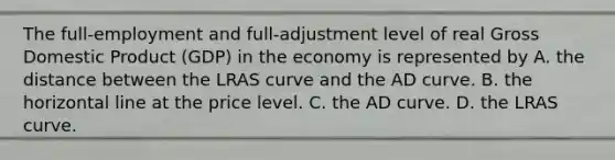 The​ full-employment and​ full-adjustment level of real Gross Domestic Product​ (GDP) in the economy is represented by A. the distance between the LRAS curve and the AD curve. B. the horizontal line at the price level. C. the AD curve. D. the LRAS curve.