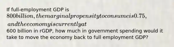 If full-employment GDP is 800 billion, the marginal propensity to consume is 0.75, and the economy is currently at600 billion in rGDP, how much in government spending would it take to move the economy back to full employment GDP?