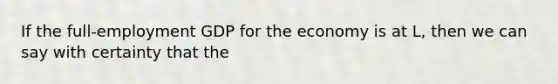 If the full-employment GDP for the economy is at L, then we can say with certainty that the