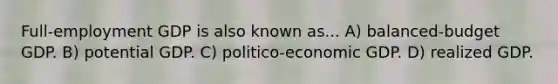 Full-employment GDP is also known as... A) balanced-budget GDP. B) potential GDP. C) politico-economic GDP. D) realized GDP.