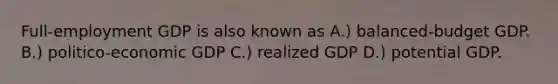 Full-employment GDP is also known as A.) balanced-budget GDP. B.) politico-economic GDP C.) realized GDP D.) potential GDP.