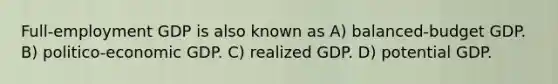 Full-employment GDP is also known as A) balanced-budget GDP. B) politico-economic GDP. C) realized GDP. D) potential GDP.