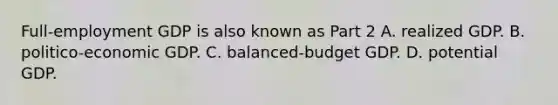 ​Full-employment GDP is also known as Part 2 A. realized GDP. B. ​politico-economic GDP. C. ​balanced-budget GDP. D. potential GDP.