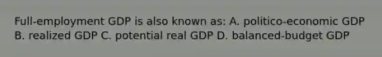 Full-employment GDP is also known as: A. politico-economic GDP B. realized GDP C. potential real GDP D. balanced-budget GDP