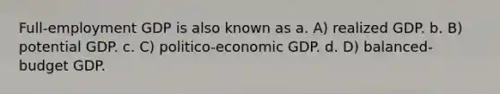 Full-employment GDP is also known as a. A) realized GDP. b. B) potential GDP. c. C) politico-economic GDP. d. D) balanced-budget GDP.