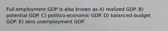 Full-employment GDP is also known as A) realized GDP. B) potential GDP. C) politico-economic GDP. D) balanced-budget GDP. E) zero unemployment GDP.