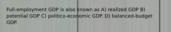 Full-employment GDP is also known as A) realized GDP B) potential GDP C) politico-economic GDP. D) balanced-budget GDP.