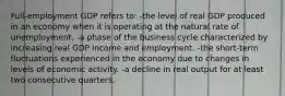 Full-employment GDP refers to: -the level of real GDP produced in an economy when it is operating at the natural rate of unemployment. -a phase of the business cycle characterized by increasing real GDP income and employment. -the short-term fluctuations experienced in the economy due to changes in levels of economic activity. -a decline in real output for at least two consecutive quarters.