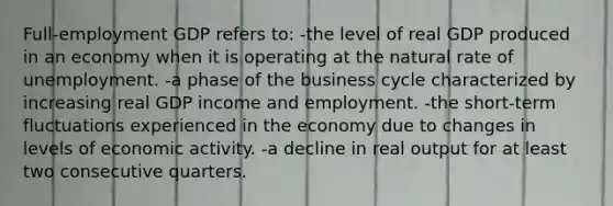 Full-employment GDP refers to: -the level of real GDP produced in an economy when it is operating at the natural rate of unemployment. -a phase of the business cycle characterized by increasing real GDP income and employment. -the short-term fluctuations experienced in the economy due to changes in levels of economic activity. -a decline in real output for at least two consecutive quarters.