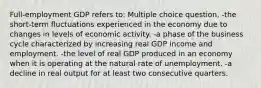 Full-employment GDP refers to: Multiple choice question. -the short-term fluctuations experienced in the economy due to changes in levels of economic activity. -a phase of the business cycle characterized by increasing real GDP income and employment. -the level of real GDP produced in an economy when it is operating at the natural rate of unemployment. -a decline in real output for at least two consecutive quarters.