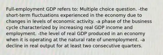 Full-employment GDP refers to: Multiple choice question. -the short-term fluctuations experienced in the economy due to changes in levels of economic activity. -a phase of the business cycle characterized by increasing real GDP income and employment. -the level of real GDP produced in an economy when it is operating at the natural rate of unemployment. -a decline in real output for at least two consecutive quarters.