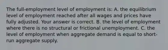 The​ full-employment level of employment​ is: A. the equilibrium level of employment reached after all wages and prices have fully adjusted. Your answer is correct. B. the level of employment where there is no structural or frictional unemployment. C. the level of employment when aggregate demand is equal to​ short-run aggregate supply.