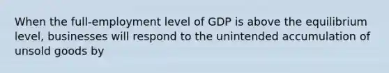 When the full-employment level of GDP is above the equilibrium level, businesses will respond to the unintended accumulation of unsold goods by