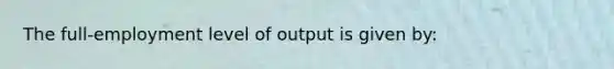 The full-employment level of output is given by: