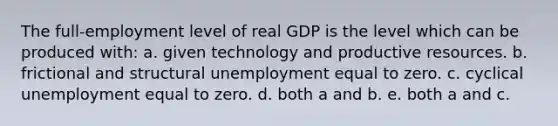 The full-employment level of real GDP is the level which can be produced with: a. given technology and productive resources. b. frictional and structural unemployment equal to zero. c. cyclical unemployment equal to zero. d. both a and b. e. both a and c.