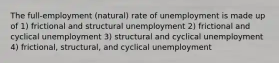 The full-employment (natural) rate of unemployment is made up of 1) frictional and structural unemployment 2) frictional and cyclical unemployment 3) structural and cyclical unemployment 4) frictional, structural, and cyclical unemployment