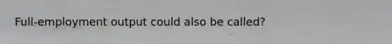 Full-employment output could also be called?