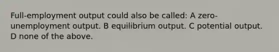 Full-employment output could also be called: A zero-unemployment output. B equilibrium output. C potential output. D none of the above.