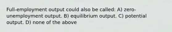 Full-employment output could also be called: A) zero-unemployment output. B) equilibrium output. C) potential output. D) none of the above