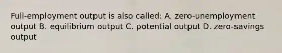 Full-employment output is also called: A. zero-unemployment output B. equilibrium output C. potential output D. zero-savings output