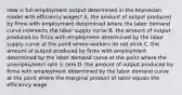 How is​ full-employment output determined in the Keynesian model with efficiency​ wages? A. the amount of output produced by firms with employment determined where the labor demand curve intersects the labor supply curve B. the amount of output produced by firms with employment determined by the labor supply curve at the point where workers do not shirk C. the amount of output produced by firms with employment determined by the labor demand curve at the point where the unemployment rate is zero D. the amount of output produced by firms with employment determined by the labor demand curve at the point where the marginal product of labor equals the efficiency wage