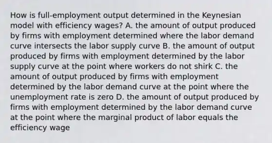 How is​ full-employment output determined in the Keynesian model with efficiency​ wages? A. the amount of output produced by firms with employment determined where the labor demand curve intersects the labor supply curve B. the amount of output produced by firms with employment determined by the labor supply curve at the point where workers do not shirk C. the amount of output produced by firms with employment determined by the labor demand curve at the point where the unemployment rate is zero D. the amount of output produced by firms with employment determined by the labor demand curve at the point where the marginal product of labor equals the efficiency wage