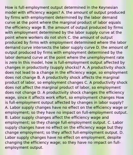 How is​ full-employment output determined in the Keynesian model with efficiency​ wages? A. the amount of output produced by firms with employment determined by the labor demand curve at the point where the marginal product of labor equals the efficiency wage B. the amount of output produced by firms with employment determined by the labor supply curve at the point where workers do not shirk C. the amount of output produced by firms with employment determined where the labor demand curve intersects the labor supply curve D. the amount of output produced by firms with employment determined by the labor demand curve at the point where the unemployment rate is zero In this​ model, how is​ full-employment output affected by changes in productivity​ (supply shocks)? A. A productivity shock does not lead to a change in the efficiency​ wage, so employment does not change B. A productivity shock affects the marginal product of​ labor, so employment changes C. A productivity shock does not affect the marginal product of​ labor, so employment does not change D. A productivity shock changes the efficiency​ wage, since it affects work​ effort, so employment changes How is​ full-employment output affected by changes in labor​ supply? A. Labor supply changes have no effect on the efficiency wage or​ employment; so they have no impact on​ full-employment output. B. Labor supply changes affect the efficiency wage and​ employment; so they change​ full-employment output. C. Labor supply changes have no effect on the efficiency wage but they change​ employment; so they affect​ full-employment output. D. Labor supply changes have no effect on​ employment, despite changing the efficiency​ wage; so they have no impact on​ full-employment output.