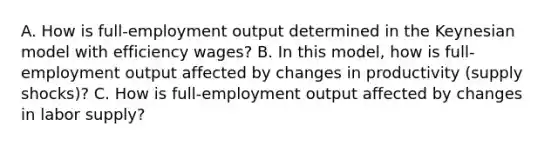 A. How is​ full-employment output determined in the Keynesian model with efficiency​ wages? B. In this​ model, how is​ full-employment output affected by changes in productivity​ (supply shocks)? C. How is​ full-employment output affected by changes in labor​ supply?