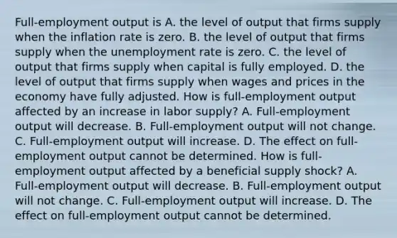 ​Full-employment output is A. the level of output that firms supply when the inflation rate is zero. B. the level of output that firms supply when the <a href='https://www.questionai.com/knowledge/kh7PJ5HsOk-unemployment-rate' class='anchor-knowledge'>unemployment rate</a> is zero. C. the level of output that firms supply when capital is fully employed. D. the level of output that firms supply when wages and prices in the economy have fully adjusted. How is​ full-employment output affected by an increase in labor​ supply? A. ​Full-employment output will decrease. B. ​Full-employment output will not change. C. ​Full-employment output will increase. D. The effect on​ full-employment output cannot be determined. How is​ full-employment output affected by a beneficial supply​ shock? A. ​Full-employment output will decrease. B. ​Full-employment output will not change. C. ​Full-employment output will increase. D. The effect on​ full-employment output cannot be determined.