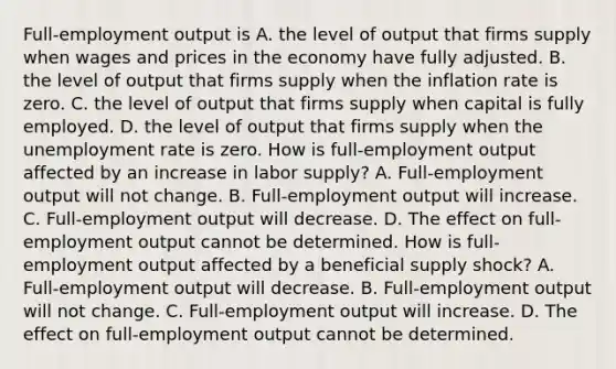 Full-employment output is A. the level of output that firms supply when wages and prices in the economy have fully adjusted. B. the level of output that firms supply when the inflation rate is zero. C. the level of output that firms supply when capital is fully employed. D. the level of output that firms supply when the unemployment rate is zero. How is​ full-employment output affected by an increase in labor​ supply? A. ​Full-employment output will not change. B. ​Full-employment output will increase. C. ​Full-employment output will decrease. D. The effect on​ full-employment output cannot be determined. How is​ full-employment output affected by a beneficial supply​ shock? A. ​Full-employment output will decrease. B. ​Full-employment output will not change. C. ​Full-employment output will increase. D. The effect on​ full-employment output cannot be determined.