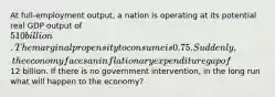 At full-employment output, a nation is operating at its potential real GDP output of 510 billion. The marginal propensity to consume is 0.75. Suddenly, the economy faces an inflationary expenditure gap of12 billion. If there is no government intervention, in the long run what will happen to the economy?