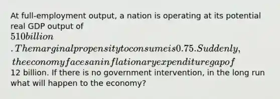 At full-employment output, a nation is operating at its potential real GDP output of 510 billion. The marginal propensity to consume is 0.75. Suddenly, the economy faces an inflationary expenditure gap of12 billion. If there is no government intervention, in the long run what will happen to the economy?