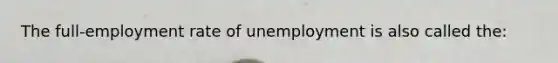 The full-employment rate of unemployment is also called the: