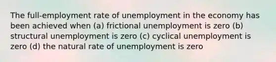 The full-employment rate of unemployment in the economy has been achieved when (a) frictional unemployment is zero (b) structural unemployment is zero (c) cyclical unemployment is zero (d) the natural rate of unemployment is zero