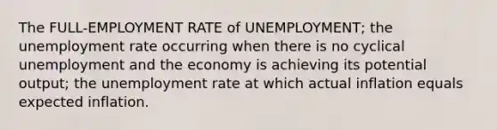 The FULL-EMPLOYMENT RATE of UNEMPLOYMENT; the <a href='https://www.questionai.com/knowledge/kh7PJ5HsOk-unemployment-rate' class='anchor-knowledge'>unemployment rate</a> occurring when there is no cyclical unemployment and the economy is achieving its potential output; the unemployment rate at which actual inflation equals expected inflation.