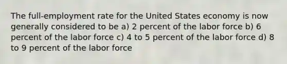 The full-employment rate for the United States economy is now generally considered to be a) 2 percent of the labor force b) 6 percent of the labor force c) 4 to 5 percent of the labor force d) 8 to 9 percent of the labor force