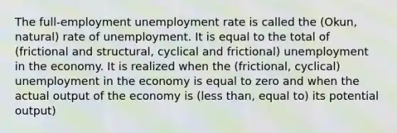 The full-employment unemployment rate is called the (Okun, natural) rate of unemployment. It is equal to the total of (frictional and structural, cyclical and frictional) unemployment in the economy. It is realized when the (frictional, cyclical) unemployment in the economy is equal to zero and when the actual output of the economy is (less than, equal to) its potential output)